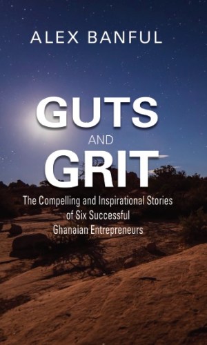 Guts and Grit: The Compelling and Inspirational Stories of Six Successful Ghanaian Entrepreneurs - Startup Biographies